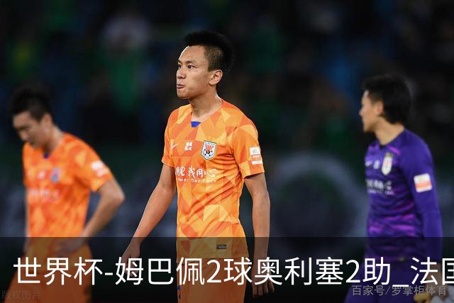 世界杯-姆巴佩2球奥利塞2助 法国4前场各有收获3-0瑞典