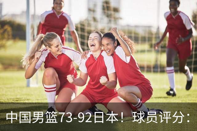 中国男篮73-92日本！球员评分：2人满分，3人良好，3人不合格