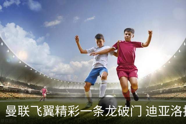 曼联飞翼精彩一条龙破门 迪亚洛拼尽全力险两度救主