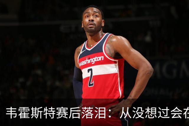 韦霍斯特赛后落泪：从没想过会在今天回家，这是我最后的机会了