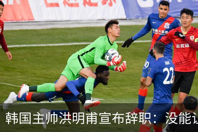 韩国主帅洪明甫宣布辞职：没能让大家满意 但我已尽力